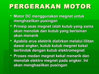 PERGERAKAN MOTOR
 Motor DC menggunakan megnet untuk
menghasilkan pusingan
 Prinsip asas megnet ialah kutub yang sama
akan menolak dan kutub yang berlainan
akan menarik
 Apabila arus elektrik dialirkan melalui lilitan
dawai angker, kutub kutub megnet kekal
bertindak dengan kutub elektromegnet
 Proses medan megnet kekal menarik dan
menolak elektro megnet pada angker. Ini
akan menghasilkan pusingan

 