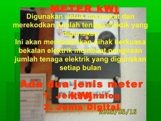METER kWj

Digunakan untuk menyukat dan
merekodkan jumlah tenaga elektik yang
digunakan
Ini akan membolehkan pihak berkuasa
bekalan elektrik membuat pengiraan
jumlah tenaga elektrik yang digunakan
setiap bulan

Ada dua jenis meter
1. Jenis Analog
kWj
2. Jenis Digital

 