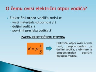  Električni otpor vodiča ovisi o:
◦ vrsti materijala (otpornost )
◦ duljini vodiča
◦ površini presjeka vodiča S
S
l
R 

ZAKON ELEKTRIČNOG OTPORA

l
Električni otpor ovisi o vrsti
tvari, proporcionalan je
duljini vodiča, a obrnuto je
proporcionalan površini
presjeka vodiča.
 
