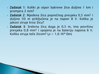  Zadatak 1: Koliki je otpor bakrene žice duljine 1 km i
promjera 2 mm?
 Zadatak 2: Mjedena žica poprečnog presjeka 0,5 mm2 i
duljine 50 m priključena je na napon 8 V. Kolika je
jakost struje kroz žicu?
 Zadatak 3: Srebrna žica duga je 0,5 m, ima površinu
presjeka 0,8 mm2 i spojena je na bateriju napona 6 V.
Kolika struja teče žicom? (ρ = 1,6·10-8 Ωm)
 