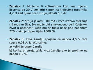  Zadatak 1: Možemo li voltmetrom koji ima mjernu
ljestvicu do 20 V izmjeriti napon na krajevima otpornika
4,2 Ω kad njime teče struja jakosti 5,3 A?
 Zadatak 2: Struja jakosti 100 mA i veće izaziva stezanje
srčanog mišića, što može biti smrtonosno. Je li čovjekov
život u opasnosti kada mu se tijelo nađe pod naponom
220 V ako je otpor tijela 1000 Ω?
 Zadatak 3: Kroz žarulju spojenu na napon 4,5 V teče
struja 0,05 A. Izračunajmo:
a) koliki je otpor žarulje
b) kolika bi struja tekla kroz žarulju ako je spojimo na
napon 1,5 V?
 