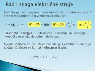 Rad što ga izvor napona mora obaviti da bi potekla struja I
kroz trošilo otpora R u vremenu t jednak je:
W = UQ = UIt W = UIt = IRIt W = I2Rt Rt
R
U
2
2
 t
R
U
W
2

Električna energija – električna potencijalna energija +
kinetička energija slobodnih elektrona.
Mjerna jedinica za rad električne struje i električnu energiju
je džul (J). Često se koristi i kilovatsat (kWh).
1 kWh = 3,6 · 106 J
 