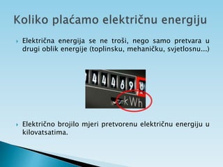  Električna energija se ne troši, nego samo pretvara u
drugi oblik energije (toplinsku, mehaničku, svjetlosnu...)
 Električno brojilo mjeri pretvorenu električnu energiju u
kilovatsatima.
 