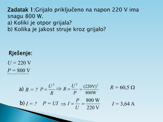 Zadatak 1:Grijalo priključeno na napon 220 V ima
snagu 800 W.
a) Koliki je otpor grijala?
b) Kolika je jakost struje kroz grijalo?
Rješenje:
U = 220 V
P = 800 V
a) R = ?
2
R
U
P 
P
U
R
2


800W
V)
220
( 2
 R = 60,5 
b) I = ? P = UI
U
P
I 
V
220
W
800
 I = 3,64 A

 