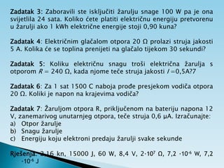 Zadatak 3: Zaboravili ste isključiti žarulju snage 100 W pa je ona
svijetlila 24 sata. Koliko ćete platiti električnu energiju pretvorenu
u žarulji ako 1 kWh električne energije stoji 0,90 kuna?
Zadatak 4: Električnim glačalom otpora 20 Ω prolazi struja jakosti
5 A. Kolika će se toplina prenijeti na glačalo tijekom 30 sekundi?
Zadatak 5: Koliku električnu snagu troši električna žarulja s
otporom R = 240 Ω, kada njome teče struja jakosti I =0,5A?7
Zadatak 6: Za 1 sat 1500 C naboja prođe presjekom vodiča otpora
20 Ω. Koliki je napon na krajevima vodiča?
Zadatak 7: Žaruljom otpora R, priključenom na bateriju napona 12
V, zanemarivog unutarnjeg otpora, teče struja 0,6 μA. Izračunajte:
a) Otpor žarulje
b) Snagu žarulje
c) Energiju koju elektroni predaju žarulji svake sekunde
Rješenja: 2,16 kn, 15000 J, 60 W, 8,4 V, 2·107 Ω, 7,2 ·10-6 W, 7,2
·10-6 J
 