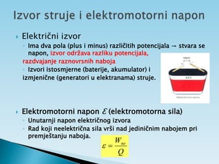  Električni izvor
◦ Ima dva pola (plus i minus) različitih potencijala → stvara se
napon, izvor održava razliku potencijala,
razdvajanje raznovrsnih naboja
◦ Izvori istosmjerne (baterije, akumulator) i
izmjenične (generatori u elektranama) struje.
 Elektromotorni napon ℇ (elektromotorna sila)
◦ Unutarnji napon električnog izvora
◦ Rad koji neelektrična sila vrši nad jediničnim nabojem pri
premještanju naboja.
Q
Wne


 