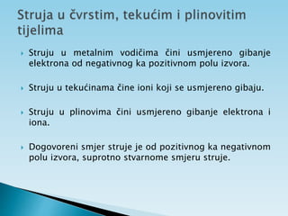  Struju u metalnim vodičima čini usmjereno gibanje
elektrona od negativnog ka pozitivnom polu izvora.
 Struju u tekućinama čine ioni koji se usmjereno gibaju.
 Struju u plinovima čini usmjereno gibanje elektrona i
iona.
 Dogovoreni smjer struje je od pozitivnog ka negativnom
polu izvora, suprotno stvarnome smjeru struje.
 