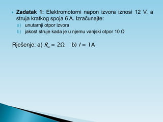  Zadatak 1: Elektromotorni napon izvora iznosi 12 V, a
struja kratkog spoja 6 A. Izračunajte:
a) unutarnji otpor izvora
b) jakost struje kada je u njemu vanjski otpor 10 Ω
Rješenje: a) Ru = 2Ω b) I = 1A
 