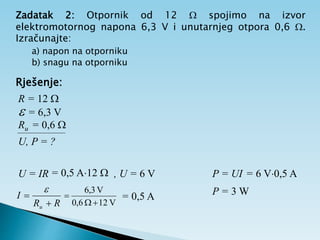 Zadatak 2: Otpornik od 12  spojimo na izvor
elektromotornog napona 6,3 V i unutarnjeg otpora 0,6 .
Izračunajte:
a) napon na otporniku
b) snagu na otporniku
Rješenje:
R = 12 
 = 6,3 V
Ru = 0,6 
U, P = ?
R
R
I
u 


V
12
6
,
0
V
3
,
6


 = 0,5 A
U = IR = 0,5 A12  , U = 6 V P = UI = 6 V0,5 A
P = 3 W
 