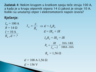 Zadatak 4: Nekim krugom u kratkom spoju teče struja 100 A,
a kada je u krugu otpornik otpora 14  jakost je struje 10 A.
Koliki su unutarnji otpor i elektromotorni napon izvora?
Rješenje:
Im = 100 A
R = 14 
I = 10 A
Ru , = ?
u
m
R
I

   = ImRu
 = IRu + IR
ImRu = IRu + IR
I
I
IR
R
m
u


10A
-
100A
14
A
10 


Ru = 1,56 
 = 100 A1,56 
 = 156 V
 