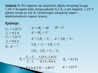 Zadatak 5: Pri naponu na vanjskom dijelu strujnog kruga
1,45 V krugom teče struja jakosti 0,2 A, a pri naponu 1,25 V
jakost struje je 0,6 A. Izračunajte unutarnji otpor i
elektromotorni napon izvora.
Rješenje:
U1 = 1,45 V
I1 = 0,2 A
U2 = 1,25 V
I2 = 0,6 A
Ru , = ?
 = IRu + IR IR = U
 = IRu + U
 = I1Ru + U1 ,  = I2Ru + U2
I1Ru + U1 = I2Ru + U2
I1Ru – I2Ru = U2 – U1
2
1
1
2
I
I
U
U
Ru



A
0,6
-
A
2
,
0
V
1,45
-
V
25
,
1
 Ru = 0,5 
 = 0,2 A0,5  + 1,45 V  = 1,55 V
 
