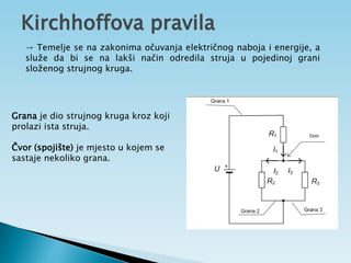 Kirchhoffova pravila
Grana je dio strujnog kruga kroz koji
prolazi ista struja.
Čvor (spojište) je mjesto u kojem se
sastaje nekoliko grana.
→ Temelje se na zakonima očuvanja električnog naboja i energije, a
služe da bi se na lakši način odredila struja u pojedinoj grani
složenog strujnog kruga.
 