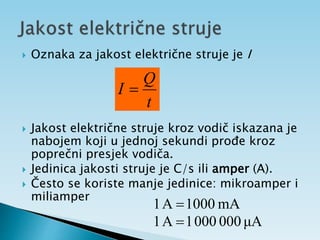 Oznaka za jakost električne struje je I
 Jakost električne struje kroz vodič iskazana je
nabojem koji u jednoj sekundi prođe kroz
poprečni presjek vodiča.
 Jedinica jakosti struje je C/s ili amper (A).
 Često se koriste manje jedinice: mikroamper i
miliamper
t
Q
I 
mA
1000
A
1 
μA
000
000
1
A
1 
 