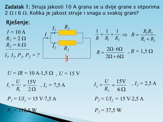 Zadatak 1: Struja jakosti 10 A grana se u dvije grane s otporima
2  i 6 . Kolika je jakost struje i snaga u svakoj grani?
Rješenje:
I = 10 A
R1 = 2 
R2 = 6 
I1, I2, P1, P2 = ?
I
I1
I2
R1
R2
1
1
1
2
1 R
R
R


2
1
2
1
R
R
R
R
R



, R = 1,5 
U = IR = 10 A1,5  , U = 15 V
1
1
R
U
I 


2
V
15
, I1 = 7,5 A
P1 = UI1 = 15 V7,5 A
, I2 = 2,5 A
6Ω
2Ω
6Ω
2Ω



R
P1 = 112,5 W
2
2
R
U
I 


6
V
15
P2 = UI2 = 15 V2,5 A
P2 = 37,5 W
 