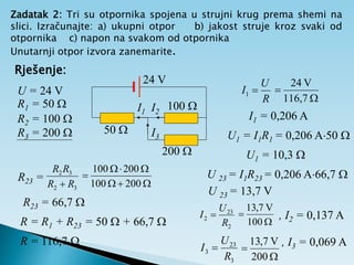 Zadatak 2: Tri su otpornika spojena u strujni krug prema shemi na
slici. Izračunajte: a) ukupni otpor b) jakost struje kroz svaki od
otpornika c) napon na svakom od otpornika
Unutarnji otpor izvora zanemarite.
Rješenje:
U = 24 V
R1 = 50 
R2 = 100 
R3 = 200 







200
100
200
100
R23 =
3
2
3
2
R
R
R
R

R23 = 66,7 
R = R1 + R23 = 50  + 66,7 
R = 116,7 
24 V
50 
100 
200 
I1 I2
I3
R
U
I 
1


116,7
V
24
I1 = 0,206 A
U 23 = I1R23 = 0,206 A66,7 
U 23 = 13,7 V
U1 = I1R1 = 0,206 A50 
U1 = 10,3 
2
23
2
R
U
I 


100
V
7
,
13
, I2 = 0,137 A
3
23
3
R
U
I 


200
V
7
,
13 , I3 = 0,069 A
 