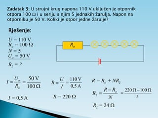 Zadatak 3: U strujni krug napona 110 V uključen je otpornik
otpora 100  i u seriju s njim 5 jednakih žarulja. Napon na
otporniku je 50 V. Koliki je otpor jedne žarulje?
Rješenje:
U = 110 V
Ro = 100 
N = 5
Uo = 50 V
Rž = ?
    
Ro
o
o
R
U
I 


100
V
50
I = 0,5 A
I
U
R 
A
0,5
V
10
1

R = 220 
R = Ro + NRž
N
R
R
R o
ž


5
100
20
2 



Rž = 24 
 