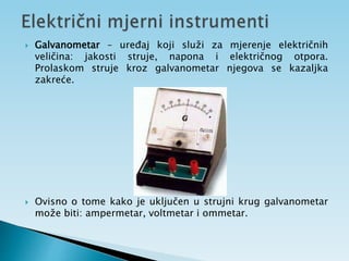  Galvanometar – uređaj koji služi za mjerenje električnih
veličina: jakosti struje, napona i električnog otpora.
Prolaskom struje kroz galvanometar njegova se kazaljka
zakreće.
 Ovisno o tome kako je uključen u strujni krug galvanometar
može biti: ampermetar, voltmetar i ommetar.
 