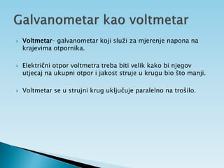  Voltmetar– galvanometar koji služi za mjerenje napona na
krajevima otpornika.
 Električni otpor voltmetra treba biti velik kako bi njegov
utjecaj na ukupni otpor i jakost struje u krugu bio što manji.
 Voltmetar se u strujni krug uključuje paralelno na trošilo.
 