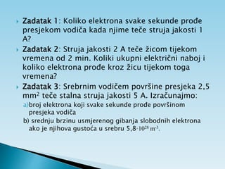  Zadatak 1: Koliko elektrona svake sekunde prođe
presjekom vodiča kada njime teče struja jakosti 1
A?
 Zadatak 2: Struja jakosti 2 A teče žicom tijekom
vremena od 2 min. Koliki ukupni električni naboj i
koliko elektrona prođe kroz žicu tijekom toga
vremena?
 Zadatak 3: Srebrnim vodičem površine presjeka 2,5
mm2 teče stalna struja jakosti 5 A. Izračunajmo:
a)broj elektrona koji svake sekunde prođe površinom
presjeka vodiča
b) srednju brzinu usmjerenog gibanja slobodnih elektrona
ako je njihova gustoća u srebru 5,8·1028 m-3.
 