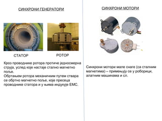 СИНХРОНИ ГЕНЕРАТОРИ

СТАТОР

СИНХРОНИ МОТОРИ

РОТОР

Кроз проводнике ротора протиче једносмерна
струја, услед које настаје стално магнетно
поље.
Обртањем ротора механичким путем ствара
се обртно магнетно поље, које пресеца
проводнике статора и у њима индукује ЕМС.

Синхрони мотори мале снаге (са сталним
магнетима) – примењују се у роборици,
алатним машинама и сл.

 