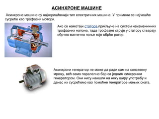 АСИНХРОНЕ МАШИНЕ
 Асинхроне машине су најкоришћенији тип електричних машина. У примени се најчешће 
сусреће као трофазни мотори.
Ако се намотаји статора прикључе на систем наизменичних 
трофазних напона, тада трофазне струје у статору стварају  
обртно магнетно поље које обрће ротор.

Асинхрони генератор не може да ради сам на сопствену 
мрежу, већ само паралелно бар са једним синхроним 
генератором. Они нису наишли на неку ширу употребу и 
данас их сусрећемо као помоћне генераторе мањих снагa.

 