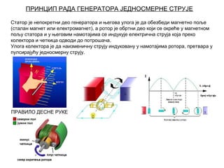 ПРИНЦИП РАДА ГЕНЕРАТОРА ЈЕДНОСМЕРНЕ СТРУЈЕ
Статор је непокретни део генератора и његова улога је да обезбеди магнетно поље
(сталан магнет или електромагнет), а ротор је обртни део који се окреће у магнетном
пољу статора и у његовим намотајима се индукује електрична струја која преко
колектора и четкица одводи до потрошача.
Улога колектора је да наизменичну струју индуковану у намотајима ротора, претвара у
пулсирајућу једносмерну струју.

ПРАВИЛО ДЕСНЕ РУКЕ

 