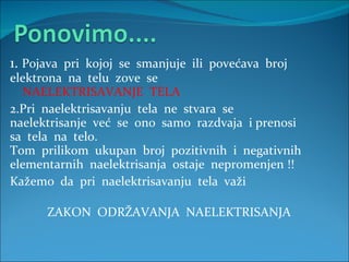 1.  Pojava  pri  kojoj  se  smanjuje  ili  povećava  broj elektrona  na  telu  zove  se    NAELEKTRISAVANJE  TELA  2.Pri  naelektrisavanju  tela  ne  stvara  se  naelektrisanje  već  se  ono  samo  razdvaja  i prenosi sa  tela  na  telo. Tom  prilikom  ukupan  broj  pozitivnih  i  negativnih elementarnih  naelektrisanja  ostaje  nepromenjen !! Kažemo  da  pri  naelektrisavanju  tela  važi    ZAKON  ODRŽAVANJA  NAELEKTRISANJA   