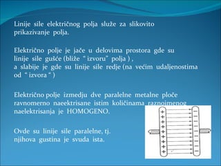 Linije  sile  električnog  polja  služe  za  slikovito  prikazivanje  polja. Električno  polje  je  jače  u  delovima  prostora  gde  su linije  sile  gušće (bliže  “ izvoru”  polja ) , a  slabije  je  gde  su  linije  sile  redje (na  većim  udaljenostima  od  “ izvora “ ) Električno polje  izmedju  dve  paralelne  metalne  ploče  ravnomerno  naeektrisane  istim  količinama  raznoimenog  naelektrisanja  je  HOMOGENO. Ovde  su  linije  sile  paralelne, tj. njihova  gustina  je  svuda  ista. 