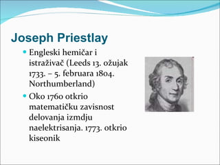 Joseph Priestlay Engleski hemičar i istraživač   ( Leeds  13. ožujak  1733 . – 5. februara 1804. Northumberland) Oko 1760 otkrio matematičku zavisnost delovanja izmdju  naelektrisanja. 1773. otkrio kiseonik 