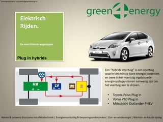 • Toyota Prius Plug in
• Volvo V60 Plug in
• Mitsubishi Outlander PHEV
Advies & ontwerp duurzame installatietechniek | Energiemonitoring & besparingsonderzoeken | Zon- en windenergie | Warmte- en koude opslag
Elektrisch
Rijden.
De verschillende wagentypes
Samengesteld door p.pouwels@green4energy.nl
Plug in hybrids
Een "hybride voertuig" is een voertuig
waarin ten minste twee energie omzetters
en twee in het voertuig ingebouwde
energieopslagsystemen aanwezig zijn om
het voertuig aan te drijven.
 