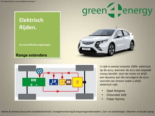 • Opel Ampera
• Chevrolet Volt
• Fisker Karma
Advies & ontwerp duurzame installatietechniek | Energiemonitoring & besparingsonderzoeken | Zon- en windenergie | Warmte- en koude opslag
Elektrisch
Rijden.
De verschillende wagentypes
Samengesteld door p.pouwels@green4energy.nl
Range extenders
U rijdt in eerste instantie 100% elektrisch
op de accu, wanneer de accu een bepaald
niveau bereikt start de motor en drijft
een dynamo aan die vervolgens de accu
voorziet van stroom zodat u altijd
elektrisch rijdt.
 