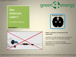 Hoe
Elektrisch
Laden ?
De verschillen in laadmodus
Samengesteld door p.pouwels@green4energy.nl
Advies & ontwerp duurzame installatietechniek | Energiemonitoring & besparingsonderzoeken | Zon- en windenergie | Warmte- en koude opslag
Laadmodus 1
Modus 1 wordt door veel leveranciers niet
ondersteund.
Laadmodus 1 is laden zonder enige communicatie
tussen uw wagen en uw elektrische installatie.
Het betreft hier dus de meest onveilige
laadmethode , en is daarom niet geadviseerd voor
elektrische auto’s.
 