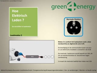 Advies & ontwerp duurzame installatietechniek | Energiemonitoring & besparingsonderzoeken | Zon- en windenergie | Warmte- en koude opslag
Samengesteld door p.pouwels@green4energy.nl
Laadmodus 2
Modus 2 is conform het laadsysteem zoals u deze
standaard bij uw afgeleverde auto treft.
De beveiliging en de communicatie tussen uw accu
en uw elektrische installatie is verwerkt in de ICCB.
De maximale laadstroom wordt beperkt tot 10A, dit
om uw wandcontactdoos te beschermen tegen
overbelasting.
U ervaart de maximale laadtijd door laden met 10A
Hoe
Elektrisch
Laden ?
De verschillen in laadmodus
 
