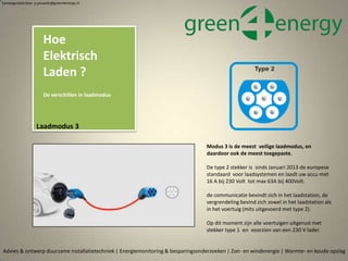 Samengesteld door p.pouwels@green4energy.nl
Laadmodus 3
Advies & ontwerp duurzame installatietechniek | Energiemonitoring & besparingsonderzoeken | Zon- en windenergie | Warmte- en koude opslag
Modus 3 is de meest veilige laadmodus, en
daardoor ook de meest toegepaste.
De type 2 stekker is sinds Januari 2013 de europese
standaard voor laadsystemen en laadt uw accu met
16 A bij 230 Volt tot max 63A bij 400Volt.
de communicatie bevindt zich in het laadstation, de
vergrendeling bevind zich zowel in het laadstation als
in het voertuig (mits uitgevoerd met type 2).
Op dit moment zijn alle voertuigen uitgerust met
stekker type 1 en voorzien van een 230 V lader.
Hoe
Elektrisch
Laden ?
De verschillen in laadmodus
 
