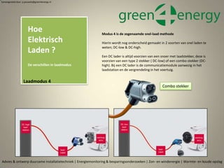 Laadaansluiting volgens modus 4
DC-low laden met Type 2
Laadaansluiting volgens modus 4
DC-high laden op basis van Type 2
Advies & ontwerp duurzame installatietechniek | Energiemonitoring & besparingsonderzoeken | Zon- en windenergie | Warmte- en koude opslag
Samengesteld door p.pouwels@green4energy.nl
Modus 4 is de zogenaamde snel-laad methode
Hierin wordt nog onderscheid gemaakt in 2 soorten van snel laden te
weten; DC-low & DC-high.
Een DC lader is altijd voorzien van een snoer met laadstekker, deze is
voorzien van een type 2 stekker ( DC-low) of een combo-stekker (DC-
high). Bij een DC lader is de communicatiemodule aanwezig in het
laadstation en de vergrendeling in het voertuig.
Combo stekker
Hoe
Elektrisch
Laden ?
De verschillen in laadmodus
Laadmodus 4
 
