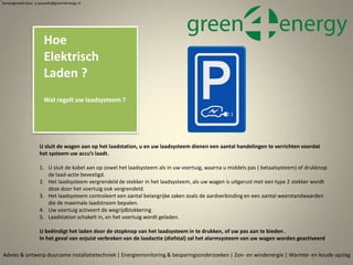 U sluit de wagen aan op het laadstation, u en uw laadsysteem dienen een aantal handelingen te verrichten voordat
het systeem uw accu’s laadt.
1. U sluit de kabel aan op zowel het laadsysteem als in uw voertuig, waarna u middels pas ( betaalsysteem) of drukknop
de laad-actie bevestigd.
2. Het laadsysteem vergrendeld de stekker in het laadsysteem, als uw wagen is uitgerust met een type 2 stekker wordt
deze door het voertuig ook vergrendeld.
3. Het laadsysteem controleert een aantal belangrijke zaken zoals de aardverbinding en een aantal weerstandwaarden
die de maximale laadstroom bepalen.
4. Uw voertuig activeert de wegrijdblokkering
5. Laadstation schakelt in, en het voertuig wordt geladen.
U beëindigt het laden door de stopknop van het laadsysteem in te drukken, of uw pas aan te bieden .
In het geval van onjuist verbreken van de laadactie (diefstal) zal het alarmsysteem van uw wagen worden geactiveerd
Advies & ontwerp duurzame installatietechniek | Energiemonitoring & besparingsonderzoeken | Zon- en windenergie | Warmte- en koude opslag
Samengesteld door p.pouwels@green4energy.nl
Hoe
Elektrisch
Laden ?
Wat regelt uw laadsysteem ?
 