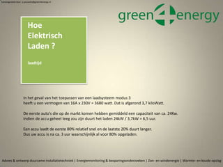 Hoe
Elektrisch
Laden ?
laadtijd
Advies & ontwerp duurzame installatietechniek | Energiemonitoring & besparingsonderzoeken | Zon- en windenergie | Warmte- en koude opslag
Samengesteld door p.pouwels@green4energy.nl
In het geval van het toepassen van een laadsysteem modus 3
heeft u een vermogen van 16A x 230V = 3680 watt. Dat is afgerond 3,7 kiloWatt.
De eerste auto’s die op de markt komen hebben gemiddeld een capaciteit van ca. 24Kw.
Indien de accu geheel leeg zou zijn duurt het laden 24kW / 3,7kW = 6,5 uur.
Een accu laadt de eerste 80% relatief snel en de laatste 20% duurt langer.
Dus uw accu is na ca. 3 uur waarschijnlijk al voor 80% opgeladen.
 