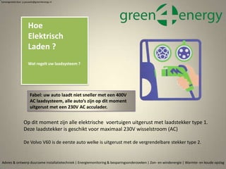 Op dit moment zijn alle elektrische voertuigen uitgerust met laadstekker type 1.
Deze laadstekker is geschikt voor maximaal 230V wisselstroom (AC)
De Volvo V60 is de eerste auto welke is uitgerust met de vergrendelbare stekker type 2.
Hoe
Elektrisch
Laden ?
Wat regelt uw laadsysteem ?
Advies & ontwerp duurzame installatietechniek | Energiemonitoring & besparingsonderzoeken | Zon- en windenergie | Warmte- en koude opslag
Samengesteld door p.pouwels@green4energy.nl
Fabel: uw auto laadt niet sneller met een 400V
AC laadsysteem, alle auto’s zijn op dit moment
uitgerust met een 230V AC acculader.
 