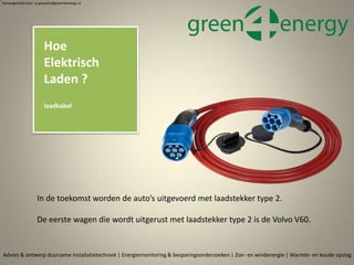 Advies & ontwerp duurzame installatietechniek | Energiemonitoring & besparingsonderzoeken | Zon- en windenergie | Warmte- en koude opslag
Samengesteld door p.pouwels@green4energy.nl
Hoe
Elektrisch
Laden ?
laadkabel
In de toekomst worden de auto’s uitgevoerd met laadstekker type 2.
De eerste wagen die wordt uitgerust met laadstekker type 2 is de Volvo V60.
 