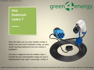 Advies & ontwerp duurzame installatietechniek | Energiemonitoring & besparingsonderzoeken | Zon- en windenergie | Warmte- en koude opslag
Samengesteld door p.pouwels@green4energy.nl
Hoe
Elektrisch
Laden ?
laadkabel
Voor het laden van uw auto middels modus 3
heeft u dus een juiste laadkabel nodig, uw auto
wordt standaard geleverd met een modus 2
laadkabel.
Uw auto is uitgerust met een stekker type 1.
U heeft dus een verloopkabel nodig van type 2
(laadsysteem) naar type 1 (voertuig) modus 3.
 