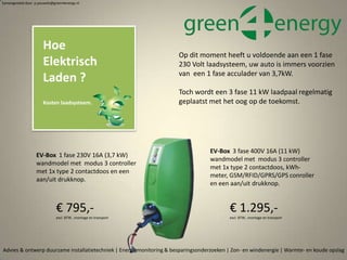 Advies & ontwerp duurzame installatietechniek | Energiemonitoring & besparingsonderzoeken | Zon- en windenergie | Warmte- en koude opslag
Samengesteld door p.pouwels@green4energy.nl
Hoe
Elektrisch
Laden ?
Kosten laadsysteem.
Op dit moment heeft u voldoende aan een 1 fase
230 Volt laadsysteem, uw auto is immers voorzien
van een 1 fase acculader van 3,7kW.
Toch wordt een 3 fase 11 kW laadpaal regelmatig
geplaatst met het oog op de toekomst.
EV-Box 1 fase 230V 16A (3,7 kW)
wandmodel met modus 3 controller
met 1x type 2 contactdoos en een
aan/uit drukknop.
€ 795,-
excl. BTW , montage en transport
EV-Box 3 fase 400V 16A (11 kW)
wandmodel met modus 3 controller
met 1x type 2 contactdoos, kWh-
meter, GSM/RFID/GPRS/GPS conroller
en een aan/uit drukknop.
€ 1.295,-
excl. BTW , montage en transport
 