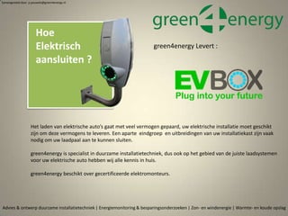 Advies & ontwerp duurzame installatietechniek | Energiemonitoring & besparingsonderzoeken | Zon- en windenergie | Warmte- en koude opslag
Samengesteld door p.pouwels@green4energy.nl
Hoe
Elektrisch
aansluiten ?
Het laden van elektrische auto’s gaat met veel vermogen gepaard, uw elektrische installatie moet geschikt
zijn om deze vermogens te leveren. Een aparte eindgroep en uitbreidingen van uw installatiekast zijn vaak
nodig om uw laadpaal aan te kunnen sluiten.
green4energy is specialist in duurzame installatietechniek, dus ook op het gebied van de juiste laadsystemen
voor uw elektrische auto hebben wij alle kennis in huis.
green4energy beschikt over gecertificeerde elektromonteurs.
green4energy Levert :
 