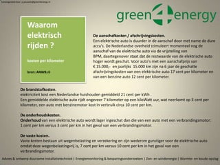 Waarom
elektrisch
rijden ?
kosten per kilometer
bron: ANWB.nl
Advies & ontwerp duurzame installatietechniek | Energiemonitoring & besparingsonderzoeken | Zon- en windenergie | Warmte- en koude opslag
Samengesteld door p.pouwels@green4energy.nl
De brandstofkosten.
elektriciteit kost een Nederlandse huishouden gemiddeld 21 cent per kWh .
Een gemiddelde elektrische auto rijdt ongeveer 7 kilometer op een kiloWatt uur, wat neerkomt op 3 cent per
kilometer, een auto met benzinemotor kost in verbruik circa 10 cent per km.
De onderhoudskosten.
Onderhoud van een elektrische auto wordt lager ingeschat dan die van een auto met een verbrandingsmotor:
1 cent per km versus 3 cent per km in het geval van een verbrandingsmotor.
De vaste kosten.
Vaste kosten bestaan uit wegenbelasting en verzekering en zijn wederom gunstiger voor de elektrische auto
omdat deze wegenbelastingvrij is, 7 cent per km versus 10 cent per km in het geval van een
verbrandingsmotor.
De aanschafkosten / afschrijvingskosten.
Een elektrische auto is duurder in de aanschaf door met name de dure
accu's. De Nederlandse overheid stimuleert momenteel nog de
aanschaf van de elektrische auto via de vrijstelling van
BPM, daartegenover staat dat de restwaarde van de elektrische auto
hoger wordt geschat. Voor auto's met een aanschafprijs van
€ 15.000,- en jaarlijks 15.000 km zijn na 6 jaar de geschatte
afschrijvingskosten van een elektrische auto 17 cent per kilometer en
van een benzine auto 12 cent per kilometer.
 
