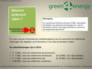 Waarom
elektrisch
rijden ?
Advies & ontwerp duurzame installatietechniek | Energiemonitoring & besparingsonderzoeken | Zon- en windenergie | Warmte- en koude opslag
Samengesteld door p.pouwels@green4energy.nl
Er is een nieuwe Amsterdamse subsidieregeling voor de aanschaf van elektrische
voertuigen die dagelijks veel kilometers in de stad Amsterdam maken.
De subsidiebedragen zijn in 2013:
• € 5.000,- voor een elektrische personenauto.
• € 5.000,- voor een elektrische bestelauto. (€ 10.000,- incl. rijkssubsidie)
• € 5.000,- voor een elektrische taxi. (€ 10.000,- incl. rijkssubsidie)
• € 40.000,- voor een elektrisch vrachtauto.
Rijksregeling.
Er is vanaf januari 2013 per voertuig € 5.000,- rijkssubsidie
beschikbaar voor elektrische bestelwagens en - taxi’s in
Amsterdam, Arnhem, Den Haag, Rotterdam en Utrecht en
de aangrenzende gemeenten.
 