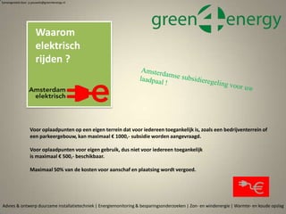 Voor oplaadpunten op een eigen terrein dat voor iedereen toegankelijk is, zoals een bedrijventerrein of
een parkeergebouw, kan maximaal € 1000,- subsidie worden aangevraagd.
Voor oplaadpunten voor eigen gebruik, dus niet voor iedereen toegankelijk
is maximaal € 500,- beschikbaar.
Maximaal 50% van de kosten voor aanschaf en plaatsing wordt vergoed.
Advies & ontwerp duurzame installatietechniek | Energiemonitoring & besparingsonderzoeken | Zon- en windenergie | Warmte- en koude opslag
Waarom
elektrisch
rijden ?
Samengesteld door p.pouwels@green4energy.nl
 