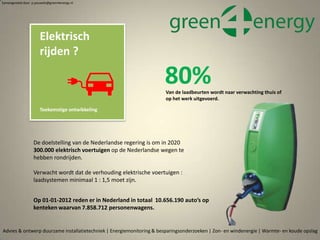 Van de laadbeurten wordt naar verwachting thuis of
op het werk uitgevoerd.
80%
Advies & ontwerp duurzame installatietechniek | Energiemonitoring & besparingsonderzoeken | Zon- en windenergie | Warmte- en koude opslag
Elektrisch
rijden ?
Toekomstige ontwikkeling
De doelstelling van de Nederlandse regering is om in 2020
300.000 elektrisch voertuigen op de Nederlandse wegen te
hebben rondrijden.
Verwacht wordt dat de verhouding elektrische voertuigen :
laadsystemen minimaal 1 : 1,5 moet zijn.
Op 01-01-2012 reden er in Nederland in totaal 10.656.190 auto’s op
kenteken waarvan 7.858.712 personenwagens.
Samengesteld door p.pouwels@green4energy.nl
 