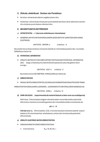 5. Zirkuitu elektrikoak: Seriean eta Paraleloan
 Serietan:elementuakelkarrensegidanjartzendira.
 Paraleloan:elementuakzirkuituarenpuntubatetikateratzendirenadarretanezartzen
dira etabeste puntubatean elkartzendira.
6. MAGNITUDE ELEKTRIKOAK
a) INTENTSITATEA = I (korronte elektrikoaren intentsitatea)
 DENBORA UNITATE BATEAN EROALEAREN SEKZIOBATETIK IGAROTZEN DEN KARGA
ELEKTRIKOA.
UNITATEA: ANPERE-a sinboloa= A
NeurtzekotresnaAnperemetroa=elementubatetikzerintentsitatepasatzenden neurtzeko
SERIEAN jarri behar da
b) POTENTZIAL-DIFERENTZIA
 ZIRKUITU BATEKO BI PUNTUREN ARTEKOTENTSIOA EDO POTENTZIAL-DIFERENTZIA
(ΔV): karga unitateakpuntubatetikbesterapasatzeanjasoedogaltzenduen
energia.
UNITATEA: VOLT-a sinboloa: V
NeurtzekotresnaVOLTMETROA PARALELOAN jarri beharda
c) ERRESISTENTZIA
 EROALE BATEN ERRESISTENTZIA (R) EROALEAKKORRONTEARIERAGITEN DION TRABA.
ERRESISTENTZIA EROALEAREN LUZERAREN, LODIERAREN ETA MATERIALAREN ARABEKOA DA
UNITATEA: OHM-a sinboloa: Ω
d) OHM-ENLEGEA: (esperimentaladamaterial batzuk ez bete arren oso erabilgarria)
Definizioa: Zirkuitobateandagoenelementubatenmuturrekoarteko potentzial-
diferentzia:elementuhorretatikigarotzendenintentsitateabidererresistentzia da
ΔV = I · R
Volt bat zera da; Ohmiobateko (1Ω) erresistentziaduenelementubatetik anpere
bateko(1 A) intentsitate bat zeharkatzean,sortzenden tentsioaedopotentzial
diferentziada.
e) ZIRKUITU ELEKTRIKO BATEN ERRESISTENTZIA
 SERIEAN KONEKTATURIKOERRESISTENTZIAK
1. Erresistentzia: Rbal= R1+R2+R3+…
 