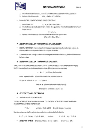 NATURA ZIENTZIAK DBH 3
3
2. Intentsitateaberberada,seriean konektaturik daudenelementuguztietan
3. Potentzial-diferentzia: ΔVg = ΔV1 + ΔV2 + ΔV3+…
 PARALELOAN KONEKTATURIKOERRESISTENTZIAK
1. Erresistentzia: 1 / Rbal= 1/R1+1/R2+1/R3+…
2. Intetsitatea: zirkuituparalelorairistenden guztizkointentsitateaadarrenartean
banatzenda
I = I1+I2+I3…
3. Potentzial-diferentzia: (tentsioabereberadaadar guztietan)
ΔVg = ΔV1=ΔV2 =ΔV3=…
7. KORRONTE ELEKTRIKOAREN ERABILERAK
 EFEKTU TERMIKOA= korronte elektrikoaigarotzendenean,hariaberotuegitenda
elektroiekhariarenpartikulekintalkaegitendutelako.
 JOULE EFEKTUA: energiaelektrikoaenergiatermikobihurtzeada;ondoriozaireztatu
beharradago
8. KORRONTE ELEKTRIKOAREN ENERGIA
ZIRKUITOETATIKZIRKULATZEN DUTEN KARGEK KORRONTEELEKTRIKOAREN ENERGIA ( E)
DUTE. Energiahauintentsitateaeta potentzia-diferentziarenmendedago
 E = I · t · ΔV (hau da formula)
Ohm legeakdionez potentzial- difentziakhonakobaliodu
ΔV = I · R orduan E = I · t · I · R beraz...
E = I2
· t· R (formula honek ere balio du)
Energiaren unitatea : Joulea (J)
9. POTENTZIA ELEKTRIKOA
 TRESNA BATEN POTENTZIA (P)
TRESNA HORREK SOR DEZAKEEN ENERGIA ETA ENERGIA HORI SORTZEKOBEHAR DUEN
DENBORAREN ARTEKOERLAZIOA DA
P = E / t unitatea Watt-a (W) 1 watt = joule / Segundo
Hau kontutanizandaEnergiabeste moduhonenbidezkalkuladaiteke
E = I2
· t· R beraz P = I2
· R · t / t orduan P = I2
·R eta E= P · t
 Kilowatt-ordua Energiaunitateadaoso erabilia 1kwh = 3.6 · 106
J
 