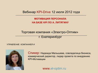 МОТИВАЦИЯ ПЕРСОНАЛА
НА БАЗЕ KPI ПО А. ЛИТЯГИНУ
Торговая компания «Электро-Оптим»
г. Екатеринбург
УПРАВЛЕНИЕ КОМПАНИЕЙ И
Спикер: Надежда Малышева, совладелица бизнеса,
коммерческий директор, лидер проекта по внедрению
KPI-Мотивации
www.el-optim.ru
Вебинар KPI-Drive 12 июля 2012 года
 