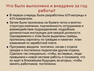 Что было выполнено и внедрено за год
?работы
• KPI-В первую очередь были разработаны матрицы и
KPI- .показатели
• :Затем были прописаны на бумаге четко и внятно
,структура компании подчиненность сотрудников и
,взаимодействие подразделений подробные
.должностные инструкции для каждой должности
,Одновременно с этим были выделены грейды
прописаны зарплаты по грейдам и намечен план
.изменений по заработной плате
• ,Программу вводили поэтапно начав с отдела
.продаж и постепенно подключая другие отделы
, , - ,Сделали так специально чтобы во первых люди
,привыкали к новой системе работы и понимали что
; - ,их ждет в ближайшем будущем во вторых чтобы
.менять работников постепенно
 